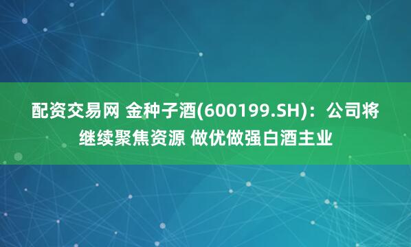 配资交易网 金种子酒(600199.SH)：公司将继续聚焦资源 做优做强白酒主业