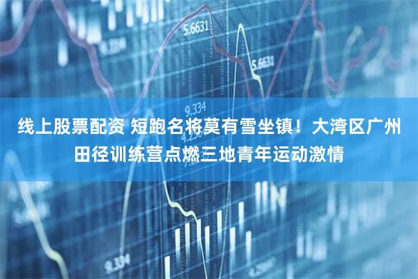 线上股票配资 短跑名将莫有雪坐镇！大湾区广州田径训练营点燃三地青年运动激情