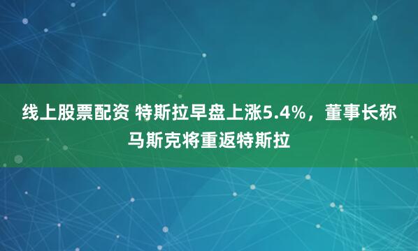 线上股票配资 特斯拉早盘上涨5.4%，董事长称马斯克将重返特斯拉