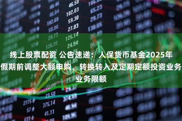 线上股票配资 公告速递：人保货币基金2025年国庆假期前调整大额申购、转换转入及定期定额投资业务限额