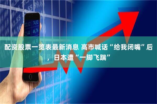 配资股票一览表最新消息 高市喊话“给我闭嘴”后，日本遭“一脚飞踹”