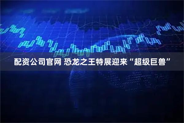 配资公司官网 恐龙之王特展迎来“超级巨兽”