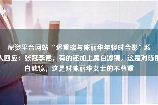 配资平台网站 “迟重瑞与陈丽华年轻时合影”系误传，照片当事人回应：张冠李戴，有的还加上黑白滤镜，这是对陈丽华女士的不尊重