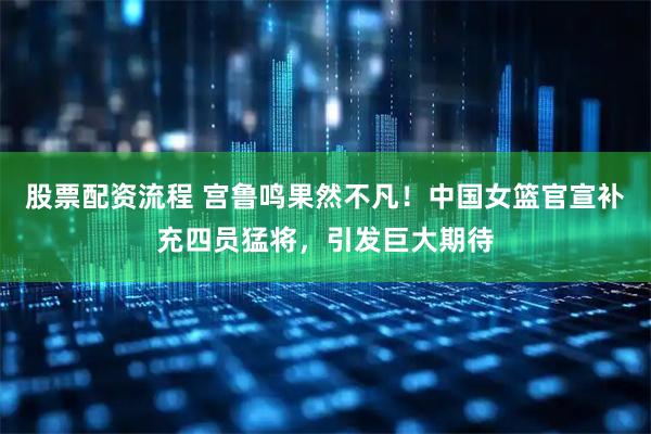 股票配资流程 宫鲁鸣果然不凡！中国女篮官宣补充四员猛将，引发巨大期待