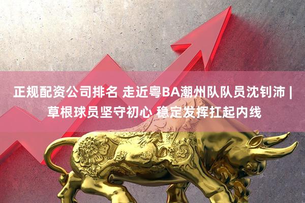 正规配资公司排名 走近粤BA潮州队队员沈钊沛 | 草根球员坚守初心 稳定发挥扛起内线