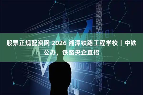 股票正规配资网 2026 湘潭铁路工程学校｜中铁公办，铁路央企直招