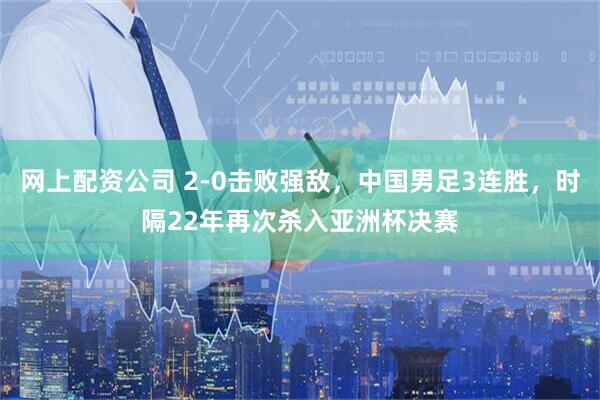 网上配资公司 2-0击败强敌，中国男足3连胜，时隔22年再次杀入亚洲杯决赛