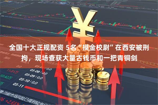 全国十大正规配资 5名“摸金校尉”在西安被刑拘，现场查获大量古钱币和一把青铜剑