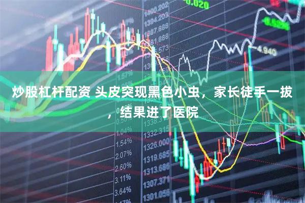 炒股杠杆配资 头皮突现黑色小虫，家长徒手一拔，结果进了医院